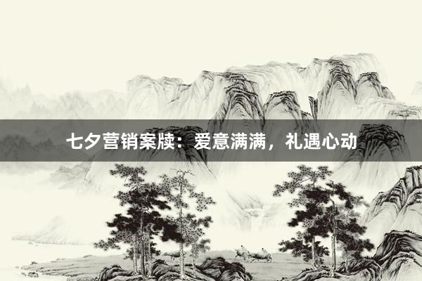 七夕营销案牍：爱意满满，礼遇心动